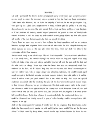 CHAPTER 2
Lily and I purchased the first lot in the development nearly twenty years ago, using the advance
on my novel to make the necessary down payment to buy the land and begin construction.
Unlike those who followed, we cut down the majority of trees on the lot and put in grass. Lily,
who grew up in a grim, dark neighborhood in Philly, wanted light and plenty of it, and long,
sloping lawns for me to mow. She also wanted decks, front and back, and lots of patio furniture,
as if the presence of summery chaise longues possessed the power to ward off Pennsylvania
winters. Needless to say, we store the patio furniture in the garage below the front deck seven
full months of the year. But our deck is the best one around for sitting.
Cutting down so many trees seems to have reduced the insect population, and we are seldom
bothered by bugs. Our neighbors farther down the hill and across the road complain that they are
driven indoors as soon as the sun gets below the trees. From our deck we listen to the
syncopation of their bug zappers.
Summer deck sitting is one of the ways Lily and I are compatible. Once we’re done with classes
in a few short weeks, the summer evenings will stretch before us, long and languid. We’ll bring
bottles of chilled white wine out with us and either read or talk until the quiet and the dark and
the wine make us sleepy. Years ago, when the house was new, we occasionally made love
outdoors on the deck, but it’s been a long time since we’ve done that. There’s something to be
said for outdoor sex, with its vague danger and attending excitement, but sensible middle-aged
people are apt to feel foolish screwing on plastic outdoor furniture. Your skin sticks to it, and the
sound it makes when you peel yourself free is the sound of folly. And soon the special
excitement associated with the possibility that you will be discovered in the act of passion begins
to fade because, of course, you are not discovered. On dark, quiet summer nights in the country
you can hear a visitor’s car approaching on the county road below from half a mile off, and you
know when it turns off onto your access road, and you can track its progress as it labors up the
hill toward the house. By the time whoever it is parks and climbs the creaky deck stairs, you
could be showered and freshly dressed, a pot of coffee brewing, cookies arranged on a dish.
Surprise, at our age?
And is it the secret desire for surprise, I wonder as I do my obligatory deep knee bends on the
deck, that has caused me to imagine my wife and friend as lovers tonight? It’s not the first such
vision I’ve been visited by lately. Once, several months ago, perhaps because I’d heard he was
 