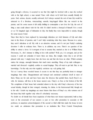 going through a divorce, it occurred to me that Lily might be involved with a man she worked
with at the high school, a man named Vince with whom we’d both been casually friendly for
years. Sad, serious, decent, socially awkward, he’d always seemed the sort of man Lily would be
attracted to if a frivolous, wisecracking, smooth, long-legged fellow like me weren’t in the
picture, and for some reason it felt oddly thrilling to contemplate a new love for Lily, the sort of
thing a man could almost wish for his wife if it didn’t involve a betrayal of himself. For a week
or so I’d imagined signs of infatuation in Lily, but finally they were impossible to sustain, though
for some reason I tried.
Since then they’ve been replaced by increasingly ridiculous yet vivid fantasies of Lily and other
men in the throes of passion, and I can’t help wondering what they mean. Because in a sense,
they aren’t ridiculous at all. My wife is an attractive woman, and it’s not just Teddy’s enduring
devotion I offer in evidence here. There is, in addition, my own. There’s no question of her
ability to attract a lover. Is it arrogant of me to assume that, married as she is to William Henry
Devereaux, Jr., she’s immune to falling in love with another? Well, yes, it is arrogant, and yet for
reasons I could not articulate (I know there are times, like tonight, when Lily is not all that
pleased with me), I simply know that she loves me and that she loves no other. Which certainty
makes the strange, unsought fantasies that much more unsettling. Many of my male colleagues—
married and divorced—regularly confess to sexual longings. They all want to get laid. But, to my
knowledge, I’m the only one who regularly envisions my wife getting laid.
Yet as I survey these wooded houses it occurs to me that they are probably home to stranger
imaginings than mine. Disappointment and betrayal and emotional confusion dwell in most of
them. Many are for sale and have been since the divorces that spoiled them. Jacob Rose’s ex-
wife, for instance, still lives in the house nearest ours. Finny’s ex lives at the bottom of the hill.
The completion of their house had coincided almost to the day with Finny’s discovery of his true
sexual identity, though he later reneged, returning, he claims, to the heterosexual fold, though not
to his wife. I doubt my imaginings are more bizarre than those of Finny’s ex, who ventures out of
the house they built together only when it’s absolutely necessary.
No doubt we all should have been suspicious of what these new houses represented, built as they
were at the crossroads of our careers—a year or two after promotion to associate or full
professor, in unspoken acknowledgment of the second or third child that made the house in town
too small, an admission that promotion in an institution like West Central Pennsylvania
 