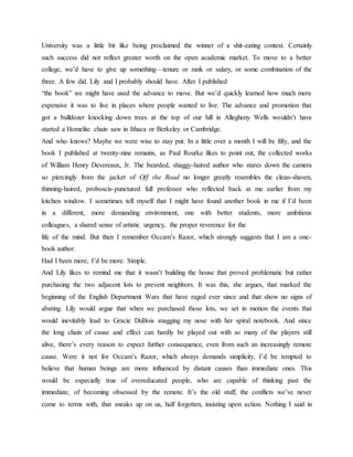 University was a little bit like being proclaimed the winner of a shit-eating contest. Certainly
such success did not reflect greater worth on the open academic market. To move to a better
college, we’d have to give up something—tenure or rank or salary, or some combination of the
three. A few did. Lily and I probably should have. After I published
“the book” we might have used the advance to move. But we’d quickly learned how much more
expensive it was to live in places where people wanted to live. The advance and promotion that
got a bulldozer knocking down trees at the top of our hill in Allegheny Wells wouldn’t have
started a Homelite chain saw in Ithaca or Berkeley or Cambridge.
And who knows? Maybe we were wise to stay put. In a little over a month I will be fifty, and the
book I published at twenty-nine remains, as Paul Rourke likes to point out, the collected works
of William Henry Devereaux, Jr. The bearded, shaggy-haired author who stares down the camera
so piercingly from the jacket of Off the Road no longer greatly resembles the clean-shaven,
thinning-haired, proboscis-punctured full professor who reflected back at me earlier from my
kitchen window. I sometimes tell myself that I might have found another book in me if I’d been
in a different, more demanding environment, one with better students, more ambitious
colleagues, a shared sense of artistic urgency, the proper reverence for the
life of the mind. But then I remember Occam’s Razor, which strongly suggests that I am a one-
book author.
Had I been more, I’d be more. Simple.
And Lily likes to remind me that it wasn’t building the house that proved problematic but rather
purchasing the two adjacent lots to prevent neighbors. It was this, she argues, that marked the
beginning of the English Department Wars that have raged ever since and that show no signs of
abating. Lily would argue that when we purchased those lots, we set in motion the events that
would inevitably lead to Gracie DuBois snagging my nose with her spiral notebook. And since
the long chain of cause and effect can hardly be played out with so many of the players still
alive, there’s every reason to expect further consequence, even from such an increasingly remote
cause. Were it not for Occam’s Razor, which always demands simplicity, I’d be tempted to
believe that human beings are more influenced by distant causes than immediate ones. This
would be especially true of overeducated people, who are capable of thinking past the
immediate, of becoming obsessed by the remote. It’s the old stuff, the conflicts we’ve never
come to terms with, that sneaks up on us, half forgotten, insisting upon action. Nothing I said in
 