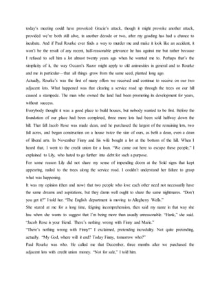 today’s meeting could have provoked Gracie’s attack, though it might provoke another attack,
provided we’re both still alive, in another decade or two, after my goading has had a chance to
incubate. And if Paul Rourke ever finds a way to murder me and make it look like an accident, it
won’t be the result of any recent, half-reasonable grievance he has against me but rather because
I refused to sell him a lot almost twenty years ago when he wanted me to. Perhaps that’s the
simplicity of it, the way Occam’s Razor might apply to old animosities in general and to Rourke
and me in particular—that all things grow from the same seed, planted long ago.
Actually, Rourke’s was the first of many offers we received and continue to receive on our two
adjacent lots. What happened was that clearing a service road up through the trees on our hill
caused a stampede. The man who owned the land had been promoting its development for years,
without success.
Everybody thought it was a good place to build houses, but nobody wanted to be first. Before the
foundation of our place had been completed, three more lots had been sold halfway down the
hill. That fall Jacob Rose was made dean, and he purchased the largest of the remaining lots, two
full acres, and began construction on a house twice the size of ours, as befit a dean, even a dean
of liberal arts. In November Finny and his wife bought a lot at the bottom of the hill. When I
heard that, I went to the credit union for a loan. “We came out here to escape these people,” I
explained to Lily, who hated to go further into debt for such a purpose.
For some reason Lily did not share my sense of impending doom at the Sold signs that kept
appearing, nailed to the trees along the service road. I couldn’t understand her failure to grasp
what was happening.
It was my opinion (then and now) that two people who love each other need not necessarily have
the same dreams and aspirations, but they damn well ought to share the same nightmares. “Don’t
you get it?” I told her. “The English department is moving to Allegheny Wells.”
She stared at me for a long time, feigning incomprehension, then said my name in that way she
has when she wants to suggest that I’m being more than usually unreasonable. “Hank,” she said.
“Jacob Rose is your friend. There’s nothing wrong with Finny and Marie.”
“There’s nothing wrong with Finny?” I exclaimed, pretending incredulity. Not quite pretending,
actually. “My God, where will it end? Today Finny, tomorrow who?”
Paul Rourke was who. He called me that December, three months after we purchased the
adjacent lots with credit union money. “Not for sale,” I told him.
 