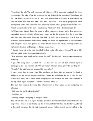 “Everything’s for sale,” he said, pissing me off right away. He’d apparently concluded that I was
being greedy. The price of the few remaining lots had doubled in the year since I’d purchased the
first, and Rourke reminded me that if I sold both adjacent lots at the price he was offering, my
own land would have been free. “Don’t be a prick,” he added. “I hear they’re going to start a new
development on the other side of the road. Once they do that, who’s going to bend over for you?”
“You’ll always bend over for me,” I recall saying. “And don’t think I don’t appreciate it.”
He’d heard right though. Later that week a yellow bulldozer, a grader, and a large earthmover
materialized along the shoulder of our county road, and for the next two days the air was thick
with dust from falling trees. From our front deck Lily and I had a pretty good view. It was late
November and the branches were barren, making the hill on the opposite side of the road visible.
Red surveyors’ stakes were planted like winter blooms all over the hillside, mapping out lots and
marking the twistings and turnings of the new access road.
“I thought Harry told us the state owned all the land on the other side of the road,” I said to Lily,
who had joined me on the snowy deck to watch.
“Now you don’t want people to live across the road,” she observed. “You get more misanthropic
every day.”
“I get older every day,” I pointed out. I do not now and did not then consider myself a
curmudgeon, but I can play that role. “My experience of human nature gets wider and deeper.”
“Actually,” she said, “you just get more like your father.”
I knew better than to argue when Lily introduces my father into an argument. It signals a
willingness on her part to get down and dirty. Further, it’s an invitation for me to raise the issue
of her own father, and I know where accepting such an invitation will lead. “The difference is
that my father enjoys being him,” I told her. “Whereas I hate it.”
This must have sounded like some kind of concession to her, because she did not pursue her
advantage.
“Wish now that you’d sold to Rourke?”
“Good lord, no.”
“You may, though. He’s going to hate you forever.”
This did not strike me as a crystal ball type prediction. I reminded her that Rourke had hated me
long before I refused to sell him the lot, that he was predestined to hate me, that he was, after all,
a demented rationalist, that his field (eighteenth-century English poetry) was the dullest in the
 