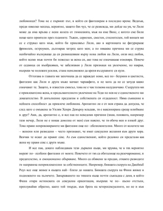 любовници? Това не е първият път, в който си фантазирам в последно време. Веднъж,
преди няколко месеца, вероятно, защото бях чул, че се развежда, ми дойде на ум, че Лили
може да има връзка с неин колега от гимназията, мъж на име Винс, с когото сме били
нещо като приятели през годините. Тъжен, сериозен, свестен, стеснителен, той винаги ми
се е струвал като мъж, който би привлякъл Лили, ако в картинката не фигурираше
фриволен, остроумен, дългокрак хитрец като мен; а по някаква причина ми се струва
необичайно вълнуващо да си размишлявам върху нова любов на Лили, онзи вид любов,
който всеки мъж почти би пожелал за жена си, ако това не означаваше изневяра. Повече
от седмица си въобразявах, че забелязвам у Лили признаци на увлечение, но накрая,
въпреки че положих усилия, стана невъзможно да крепя въздушните си кули.
Оттогава в главата ми започнаха да се зараждат нови, все по– безумни и цветисти,
фантазии как Лили и други мъже мачкат чаршафите, и не мога да не се зачудя какво
означават те. Защото, в известен смисъл, това не е чак толкова налудничаво. Съпругата ми
е привлекателна жена, и продължителното увлечение на Теди по нея не е единственото ми
доказателство. В допълнение предлагам и собствената си отдаденост. Няма съмнение в
нейната способност да привлече любовник. Арогантно ли е от моя страна да допусна, че
след като е омъжена за Уилям Хенри Девъроу младши, тя е ваксинирана срещу влюбване
в друг? Ами, да, арогантно е, и все пак по неведоми причини (знам, понякога, например
тази вечер, Лили не е никак доволна от мен) съм наясно, че тя обича мен и никой друг.
Това прави непровокираните ми фантазии още по– обезпокоителни. Много от колегите ми
– женени или разведени – често признават, че имат сексуални желания към други хора.
Всички те искат да правят секс. Аз съм единственият, който редовно си представя как
жена му прави секс с други мъже.
И все пак, докато наблюдавам тези дървени къщи, ми хрумва, че в тях вероятно
виреят по– особени фантазии от моите. Повечето от тях са обиталище на разочарование, и
предателство, и емоционално объркване. Много са обявени за продан, откакто разводите
ги направиха непривлекателни за собствениците. Например, бившата съпруга на Джейкъб
Роуз все още живее в къщата най– близо до нашата. Бившата съпруга на Фини живее в
подножието на хълмчето. Завършването на тяхната къща почти съвпадна с деня, в който
Фини откри истинската си сексуална ориентация, въпреки че по– късно отстъпи,
преплувайки обратно, както той твърди, към брега на хетеросексуалните, но не и към
 