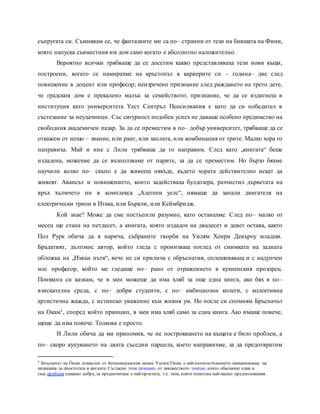 съпругата си. Съмнявам се, че фантазиите ми са по– странни от тези на бившата на Фини,
която напуска съвместния им дом само когато е абсолютно наложително.
Вероятно всички трябваше да се досетим какво представляваха тези нови къщи,
построени, когато се намирахме на кръстопът в кариерите си – година– две след
повишение в доцент или професор; неизречено признание след раждането на трето дете,
че градския дом е прекалено малък за семейството; признание, че да се издигнеш в
институция като университета Уест Сентръл Пенсилвания е като да си победител в
състезание за неудачници. Със сигурност подобен успех не даваше особено предимство на
свободния академичен пазар. За да се преместим в по– добър университет, трябваше да се
откажем от нещо – звание, или ранг, или заплата, или комбинация от трите. Малко хора го
направиха. Май и ние с Лили трябваше да го направим. След като „книгата“ беше
издадена, можехме да се възползваме от парите, за да се преместим. Но бързо бяхме
научили колко по– скъпо е да живееш някъде, където хората действително искат да
живеят. Авансът и повишението, които задействаха булдозера, разчистил дърветата на
връх хълмчето ни в комплекса „Алегени уелс“, нямаше да запали двигателя на
електрически трион в Итака, или Бъркли, или Кеймбридж.
Кой знае? Може да сме постъпили разумно, като останахме. След по– малко от
месец ще стана на петдесет, а книгата, която издадох на двадесет и девет остава, както
Пол Рурк обича да я нарича, събраните творби на Уилям Хенри Девъроу младши.
Брадатият, дългокос автор, който гледа с пронизващ поглед от снимката на задната
обложка на „Извън пътя“, вече не си прилича с обръснатия, оплешивяващ и с надупчен
нос професор, който ме гледаше по– рано от отражението в кухненския прозорец.
Понякога си казвам, че в мен можеше да има хляб за още една книга, ако бях в по–
взискателна среда, с по– добри студенти, с по– амбициозни колеги, с колективна
артистична жажда, с истинско уважение към живия ум. Но после си спомням Бръсначът
на Окам1, според който принцип, в мен има хляб само за една книга. Ако имаше повече,
щеше да има повече. Толкова е просто.
И Лили обича да ми припомня, че не построяването на къщата е било проблем, а
по– скоро купуването на двата съседни парцела, което направихме, за да предотвратим
1 Бръсначът на О̀ кам, измислен от францисканския монах Уилям Окам, е най-разпространеното наименование на
принципа за простотата в науката. Съгласно този принцип, от множеството теории, които обясняват един и
същ проблем еднакво добре, за предпочитане е най-простата, т.е. тази, която използва най-малко предположения.
 