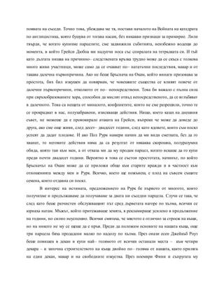 появата на съседи. Точно това, убеждава ме тя, постави началото на Войната на катедрата
по англицистика, която бушува от тогава насам, без никакви признаци за примирие. Лили
твърди, че когато купихме парцелите, сме задвижили събитията, неизбежно водещи до
момента, в който Грейси Дюбоа ми надупчи носа със спиралата на тетрадката си. И тъй
като дългата нишка на причинно– следствената връзка трудно може да се скъса с толкова
много живи участници, може само да се очакват по– нататъчни последствия, макар и от
такава далечна първопричина. Ако не беше Бръснача на Окам, който винаги призовава за
простота, бих бил изкушен да повярвам, че човешките същества се влияят повече от
далечни първопричини, отколкото от по– непосредствени. Това би важало с пълна сила
при свръхобразованите хора, способни да мислят отвъд непосредственото, да се вглъбяват
в далечното. Това са нещата от миналото, конфликтите, които не сме разрешили, точно те
се прокрадват в нас, полузабравени, изискващи действия. Нищо, което казах на днешния
съвет, не можеше да е провокирало атаката на Грейси, въпреки че може да доведе до
друга, ако сме още живи, след десет– двадесет години, след като ядовете, които съм посял
успеят да дадат плодове. И ако Пол Рурк намери начин да ми види сметката, без да го
хванат, то неговите действия няма да са резултат от някаква скорошна, полуразумна
обида, която таи към мен, а от отказа ми да му продам парцел, когато искаше да го купи
преди почти двадесет години. Вероятно в това се състои простотата, начинът, по който
Бръсначът на Окам може да се приложи общо към старите вражди и в частност към
отношенията между мен и Рурк. Всичко, което ще пожънеш, е плод на съвсем същите
семена, които отдавна си посял.
В интерес на истината, предложението на Рурк бе първото от многото, които
получихме и продължаваме да получаваме за двата ни съседни парцела. Случи се така, че
след като беше разчистен обслужващият път сред дърветата нагоре по хълма, всички се
юрнаха натам. Мъжът, който притежаваше земята, я рекламираше усилено в продължение
на години, но силно неуспешно. Всички смятаха, че мястото е отлично за строеж на къщи,
но на никого не му се щеше да е пръв. Преди да положим основите на нашата къща, още
три парцела бяха продадени малко по надолу по хълма. През онази есен Джейкъб Роуз
беше повишен в декан и купи най– голямото от всички останали места – към четири
декара – и започна строителството на къща двойно по– голяма от нашата, както приляга
на един декан, макар и на свободните изкуства. През ноември Фини и съпругата му
 