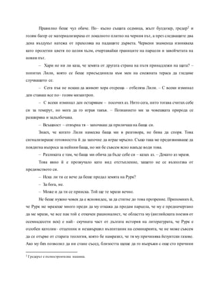 Правилно беше чул обаче. По– късно същата седмица, жълт булдозер, гредер2 и
голям багер се материализираха от локалното платно на черния път, а през следващите два
дена въздухът натежа от прахоляка на падащите дървета. Червени знаменца изникваха
като пролетни цветя по целия хълм, очертавайки границите на парцели и завойчетата на
новия път.
– Хари не ни ли каза, че земята от другата страна на пътя принадлежи на щата? –
попитах Лили, която се беше присъединила към мен на снежната тераса да гледаме
случващото се.
– Сега пък не искаш да живеят хора отсреща – отбеляза Лили. – С всеки изминал
ден ставаш все по– голям мизантроп.
– С всеки изминал ден остарявам – посочих аз. Нито сега, нито тогава считах себе
си за темерут, но мога да го играя такъв. – Познанието ми за човешката природа се
разширява и задълбочава.
– Всъщност – отвърна тя – започваш да приличаш на баща си.
Знаех, че когато Лили намесва баща ми в разговора, не бива да споря. Това
сигнализираше готовността й да започне да играе мръсно. Също така ме предизвикваше да
повдигна въпроса за нейния баща, но ми бе съвсем ясно накъде води това.
– Разликата е там, че баща ми обича да бъде себе си – казах аз. – Докато аз мразя.
Това явно й е прозвучало като вид отстъпление, защото не се възползва от
предимството си.
– Иска ли ти се вече да беше продал земята на Рурк?
– За бога, не.
– Може и да ти се прииска. Той ще те мрази вечно.
Не беше нужно човек да е ясновидец, за да стигне до това прозрение. Припомних й,
че Рурк ме мразеше много преди да му откажа да продам парцела, че му е предначертано
да ме мрази, че все пак той е откачен рационалист, че областта му (английската поезия от
осемнадесети век) е най– скучната част от дългата история на литературата, че Рурк е
озлобен католик– отцепник и незавършил възпитаник на семинарията, че не може съвсем
да се отърве от старата теология, която бе намразил, че тя му причинява йезуитски газове.
Ако му бях позволил да ни стане съсед, близостта щеше да го въоръжи с още сто причини
2 Гредерът е пътностроителна машина.
 