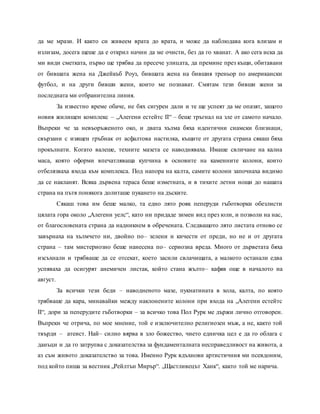 да ме мрази. И както си живеем врата до врата, и може да наблюдава кога влизам и
излизам, досега щеше да е открил начин да ме очисти, без да го хванат. А ако сега иска да
ми види сметката, първо ще трябва да пресече улицата, да премине през къщи, обитавани
от бившата жена на Джейкъб Роуз, бившата жена на бившия треньор по американски
футбол, и на други бивши жени, които ме познават. Смятам тези бивши жени за
последната ми отбранителна линия.
За известно време обаче, не бях сигурен дали и те ще успеят да ме опазят, защото
новия жилищен комплекс – „Алегени естейтс II“ – беше тръгнал на зле от самото начало.
Въпреки че за невъоръженото око, и двата хълма бяха идентични сиамски близнаци,
свързани с изящен гръбнак от асфалтова настилка, къщите от другата страна сякаш бяха
прокълнати. Когато валеше, техните мазета се наводняваха. Имаше свличане на кална
маса, която оформи впечатляваща купчина в основите на каменните колони, които
отбелязваха входа към комплекса. Под напора на калта, самите колони започнаха видимо
да се накланят. Всяка дървена тераса беше изметната, и в тихите летни нощи до нашата
страна на пътя понякога долиташе пукането на дъските.
Сякаш това им беше малко, та едно лято рояк пеперуди гъботворки обезлисти
цялата гора около „Алегени уелс“, като ни придаде зимен вид през юли, и позволи на нас,
от благословената страна да надникнем в обречената. Следващото лято листата отново се
завърнаха на хълмчето ни, двойно по– зелени и кичести от преди, но не и от другата
страна – там мистериозно беше нанесена по– сериозна вреда. Много от дърветата бяха
изсъхнали и трябваше да се отсекат, което засили свлачищата, а малкото останали едва
успяваха да осигурят анемичен листак, който стана жълто– кафяв още в началото на
август.
За всички тези беди – наводненото мазе, пукнатината в хола, калта, по която
трябваше да кара, минавайки между наклонените колони при входа на „Алегени естейтс
II“, дори за пеперудите гъботворки – за всичко това Пол Рурк ме държи лично отговорен.
Въпреки че отрича, по мое мнение, той е изключително религиозен мъж, а не, както той
твърди – атеист. Най– силно вярва в зло божество, чието едничка цел е да го облага с
данъци и да го затрупва с доказателства за фундаменталната несправедливост на живота, а
аз съм живото доказателство за това. Именно Рурк вдъхнови артистичния ми псевдоним,
под който пиша за вестник „Рейлтън Мирър“. „Щастливецът Ханк“, както той ме нарича.
 