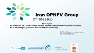 Iran OPNFV Group
2nd Meetup
Main Topics
• An overview on Cloud & Open Source impact on telecommunication networks
• NFV, advantages, products and OPNFV(An overview)
By: Malihe Asemani
Researcher in Iran Telecommunication Research Group
Co-Founder of Iran NFV Community
Sunday, November 13; 17:30-19
 