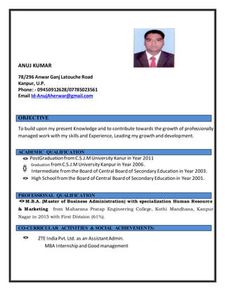 ANUJ KUMAR
78/296 Anwar Ganj Latouche Road
Kanpur, U.P.
Phone: - 09450912628/07785023561
Email Id-AnujAherwar@gmail.com
To build upon my present Knowledge and to contribute towards the growth of professionally
managed work with my skills and Experience, Leading my growth and development.
PostGraduation fromC.S.J.MUniversity Kanur in Year 2011
Graduation fromC.S.J.MUniversity Kanpur in Year 2006.
Intermediate fromthe Board of Central Board of Secondary Education in Year 2003.
High Schoolfrom the Board of Central Board of Secondary Education in Year 2001.
M.B.A. (Master of Business Administration) with specialization Human Resource
& Marketing from Maharana Pratap Engineering College, Kothi Mandhana, Kanpur
Nagar in 2015 with First Division (61%).
ZTE India Pvt. Ltd. as an AssistantAdmin.
MBA Internship and Good management
OBJECTIVE
ACADEMIC QUALIFICATION
PROFESSIONAL QUALIFICATION
CO-CURRICULAR ACTIVITIES & SOCIAL ACHIEVEMENTS:
 