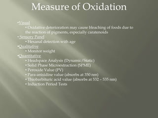 Measure of Oxidation
•Visual
• Oxidative deterioration may cause bleaching of foods due to
the reaction of pigments, especially caratenoids
• Sensory Panel
• Hexanal detection with age
•Qualitative
• Monitor weight
•Quantitative
• Headspace Analysis (Dynamic/Static)
• Solid Phase Microextraction (SPME)
• Peroxide Value (PV)
• Para-anisidine value (absorbs at 350 nm)
• Thiobarbituric acid value (absorbs at 532 – 535 nm)
• Induction Period Tests
 