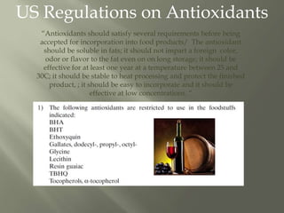 US Regulations on Antioxidants
“Antioxidants should satisfy several requirements before being
accepted for incorporation into food products/ The antioxidant
should be soluble in fats; it should not impart a foreign color,
odor or flavor to the fat even on on long storage; it should be
effective for at least one year at a temperature between 25 and
30C; it should be stable to heat processing and protect the finished
product, ; it should be easy to incorporate and it should be
effective at low concentrations. “
 