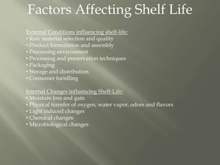 Factors Affecting Shelf Life
External Conditions influencing shelf-life:
• Raw material selection and quality
• Product formulation and assembly
• Processing environment
• Processing and preservation techniques
• Packaging
• Storage and distribution
• Consumer handling
Internal Changes influencing Shelf-Life:
• Moisture loss and gain
• Physical transfer of oxygen, water vapor, odors and flavors
• Light induced changes
• Chemical changes
• Microbiological changes
 