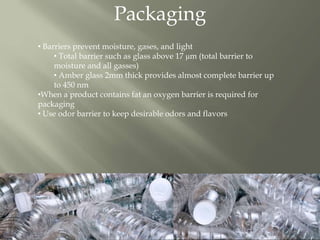 Packaging
• Barriers prevent moisture, gases, and light
• Total barrier such as glass above 17 μm (total barrier to
moisture and all gasses)
• Amber glass 2mm thick provides almost complete barrier up
to 450 nm
•When a product contains fat an oxygen barrier is required for
packaging
• Use odor barrier to keep desirable odors and flavors
 
