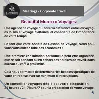 Une agence de voyage qui saisit la différence entre les voyag-
es loisirs et voyage d’affaires, et consciente de l’importance
de votre temps.
En tant que votre société de Gestion de Voyage, Nous pou-
vons vous aider à faire des économies !
Une première consultation personnelle peut être organisée,
que ce soit pendant ou en dehors des horaires de travail, dans
bureau ou café à proximité.
Cela nous permettra de déterminer les besoins spéciﬁques de
votre entreprise avec un minimum d’interruptions.
Un conseiller voyages dédié est votre disposition
24 heures /24, 7jours/7 pour la préparation de votre voyage.
Meetings - Corporate Travel
Beautiful Morocco Voyages:
 