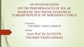 AN INVESTIGATION
ON THE PERFORMANCES OF SOLAR
DOMESTIC HOT WATER SYSTEMS IN
TURKISH REPUPLIC OF NORTHERN CYPRUS
Presented by:
YOUSSEF YAHYA OSMAN
Done by:
Assit. Prof. Dr. ALİ EVCİL
YOUSSEF YAHYA OSMAN
 