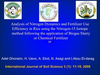 Analysis of Nitrogen Dynamics and Fertilizer Use
Efficiency in Rice using the Nitrogen-15 Isotope
method following the application of Biogas Slurry
or Chemical Fertilizer
15
Adel Ghoneim, H. Ueno, A. Ebid, N. Asagi and I.Abou El-darag
International Journal of Soil Science 3 (1): 11-19, 2008
 