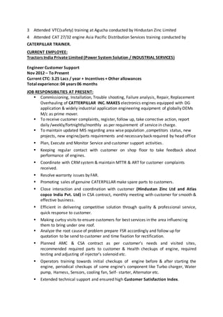 3 Attended VTC(safety) training at Agucha conducted by Hindustan Zinc Limited
4 Attended CAT 27/32 engine Asia Pacific Distribution Services training conducted by
CATERPILLAR TRAINER.
CURRENT EMPLOYEE:
Tractors India Private Limited (Power System Solution / INDUSTRIAL SERVICES)
Engineer Customer Support
Nov 2012 – To Present
Current CTC: 3.25 Lacs / year + Incentives + Other allowances
Total experience: 04 years 06 months
JOB RESPONSIBILTIES AT PRESENT:
 Commissioning, Installation, Trouble shooting, Failure analysis, Repair, Replacement
Overhauling of CATTERPILLAR INC. MAKES electronics engines equipped with DG
application & widely industrial application engineering equipment of globally OEMs
M/c as prime mover.
 To receive customer complaints, register, follow up, take corrective action, report
daily /weekly/fortnightly/monthly as per requirement of service in charge.
 To maintain updated MIS regarding area wise population ,competitors status, new
projects, new engine/parts requirements and necessary back required by head office
 Plan, Execute and Monitor Service and customer support activities.
 Keeping regular contact with customer on shop floor to take feedback about
performance of engines.
 Coordinate with CRMsystem & maintain MTTR & ART for customer complaints
received.
 Resolve warranty issues by FAR.
 Promoting sales of genuine CATERPILLAR make spare parts to customers.
 Close interaction and coordination with customer (Hindustan Zinc Ltd and Atlas
copco India Pvt. Ltd) in CSA contract, monthly meeting with customer for smooth &
effective business.
 Efficient in delivering competitive solution through quality & professional service,
quick response to customer.
 Making curtsy visits to ensure customers for best services in the area influencing
them to bring under one roof.
 Analyze the root cause of problem prepare FSR accordingly and follow up for
quotation to be send to customer and time fixation for rectification.
 Planned AMC & CSA contract as per customer’s needs and visited sites,
recommended required parts to customer & Health checkups of engine, required
testing and adjusting of injector’s solenoid etc.
 Operators training towards initial checkups of engine before & after starting the
engine, periodical checkups of some engine’s component like Turbo charger, Water
pump, Harness, Sensors, cooling fan, Self- starter, Alternator etc.
 Extended technical support and ensured high Customer Satisfaction Index.
 