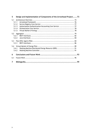 x
5 Design and Implementation of Components of the Arrowhead Project...... 73
5.1 Architecture Overview......................................................................... 74
5.1.1 Arrowhead Framework .................................................................. 76
5.1.2 Service Registry Core Service .......................................................... 77
5.1.3 Authorization/Authentication/Accounting Core Service .......................... 77
5.1.4 Orchestration Core Service ............................................................. 78
5.1.5 Virtual Market of Energy ................................................................ 78
5.2 Aggregator ....................................................................................... 79
5.2.1 REST Interfaces ........................................................................... 82
5.2.2 Java Interfaces ........................................................................... 84
5.3 Flex-Offer Agent (FOA) ........................................................................ 84
5.3.1 REST Interfaces ........................................................................... 86
5.4 Virtual Market of Energy Pilot................................................................ 89
5.4.1 Washing Machine Distributed Energy Resource (DER).............................. 91
5.4.2 Washing Machine Controller............................................................ 91
6 Conclusions and Future Work ........................................................ 93
6.1 Future Work ..................................................................................... 96
7 Bibliografia............................................................................... 99
 