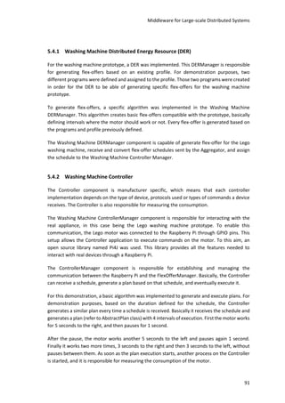 Middleware for Large-scale Distributed Systems
91
5.4.1 Washing Machine Distributed Energy Resource (DER)
For the washing machine prototype, a DER was implemented. This DERManager is responsible
for generating flex-offers based on an existing profile. For demonstration purposes, two
different programs were defined and assigned to the profile. Those two programs were created
in order for the DER to be able of generating specific flex-offers for the washing machine
prototype.
To generate flex-offers, a specific algorithm was implemented in the Washing Machine
DERManager. This algorithm creates basic flex-offers compatible with the prototype, basically
defining intervals where the motor should work or not. Every flex-offer is generated based on
the programs and profile previously defined.
The Washing Machine DERManager component is capable of generate flex-offer for the Lego
washing machine, receive and convert flex-offer schedules sent by the Aggregator, and assign
the schedule to the Washing Machine Controller Manager.
5.4.2 Washing Machine Controller
The Controller component is manufacturer specific, which means that each controller
implementation depends on the type of device, protocols used or types of commands a device
receives. The Controller is also responsible for measuring the consumption.
The Washing Machine ControllerManager component is responsible for interacting with the
real appliance, in this case being the Lego washing machine prototype. To enable this
communication, the Lego motor was connected to the Raspberry Pi through GPIO pins. This
setup allows the Controller application to execute commands on the motor. To this aim, an
open source library named Pi4J was used. This library provides all the features needed to
interact with real devices through a Raspberry Pi.
The ControllerManager component is responsible for establishing and managing the
communication between the Raspberry Pi and the FlexOfferManager. Basically, the Controller
can receive a schedule, generate a plan based on that schedule, and eventually execute it.
For this demonstration, a basic algorithm was implemented to generate and execute plans. For
demonstration purposes, based on the duration defined for the schedule, the Controller
generates a similar plan every time a schedule is received. Basically it receives the schedule and
generates a plan (refer to AbstractPlan class) with 4 intervals of execution. First the motor works
for 5 seconds to the right, and then pauses for 1 second.
After the pause, the motor works another 5 seconds to the left and pauses again 1 second.
Finally it works two more times, 3 seconds to the right and then 3 seconds to the left, without
pauses between them. As soon as the plan execution starts, another process on the Controller
is started, and it is responsible for measuring the consumption of the motor.
 