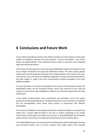 93
6 Conclusions and Future Work
In the context of distributed systems, the traditional problem of communication and the novel
problem of integration represent the most important - and the most difficult - part of their
design and implementation. These difficulties become harder to overcome when designing
large-scale distributed systems.
In this thesis, the main goal was to study and analyze Middleware solutions to provide an easier
way to design architectures for large-scale distributed systems. The thesis couples general
analysis with a practical approach that leads to the implementation of the solution over some
real scenarios. Focus was given to middleware application to large-scale distributed systems,
and deep insights on usage of the main communication protocols leveraged in this thesis
(AMQP and XMPP).
The work described in this thesis was developed in the context of two European projects, the
ENCOURAGE Project and the Arrowhead Project, which were essential for the study and
analysis of real scenarios where Middleware solutions are useful and a good choice for these
architectures.
In the context of both projects, some requirements were prioritized, such us the system
performance of distributed operations, the Quality of Service for communications, its scalability
and the interoperability, which allows these systems to interconnect with different
technologies.
The research on Middleware technologies provided the needed knowledge to understand and
explain why a solution might be better in one case or another, depending on the project
requirements and the goals each project has to achieve. In both ENCOURAGE and Arrowhead
project sections, these choices are explained considering the context of both projects.
In the ENCOURAGE project, the monitoring and controlling of the devices belonging to the large
scale distributed system, such as sensors, actuators and energy readers, were achieved
 
