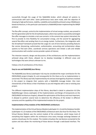 6 Conclusions and Future Work
94
successfully through the usage of the RabbitMQ broker, which allowed all systems to
communicate with each other. Some performance tests were made, with the objective of
showing its high performance, stability, scalability and availability achieved using a Middleware
based architecture, in this particular case based on a RabbitMQ broker implementing the AMQP
protocol.
The flex-offer concept, central to the implementation of virtual energy markets, was proved in
the first generation pilot for the Arrowhead project, where two systems successfully exchanged
flex-offer messages to simulate a real case scenario. In the scenario two system interacted, the
first to provide its time flexibility for consumption energy, and the second for aggregating
several flex-offers and sending them to an energy market. Furthermore, the integration with
the Arrowhead Framework proved that the usage of a set of Core Services providing features
like service discovering, authorisation, authentication, accounting and orchestration allows
systems to find each other, coordinate services operations and initiate a safe and reliable
communication with another service provider system of interest.
The intensive research, design and discussions of the architectures and the implementations
achieved along with thesis, allowed me to develop knowledge in different areas and
technologies that were almost unknown to me.
Follows a list of contributions of this thesis:
Easy to use and RabbitMQ Java library:
The RabbitMQ Java library (subchapter 4.6) may be considered the major contribution for the
ENCOURAGE project (chapter 4), and consequently for this thesis as far as implementation is
concerned. This library was fully implemented by me and was leveraged by all partners involved
in the project to integrate their systems with a RabbitMQ message broker. One main
characteristic of the library is that it facilitates to use and integrate with a new or existing Java
project.
The different implementation steps of this library, described in detail in subsection 4.6 (the
RabbitManager Library subchapter of the Implementation and Design of Components on the
ENCOURAGE Architecture chapter), allowed the optimization of the library and most important,
it allowed to perform several tests to determine the efficiency of the broker in different
scenarios and the capability of the implemented modules for the project.
Implementation of key modules of the ENCOURAGE architecture:
The implementation of the Virtual Devices Module (subchapter 4.1.1) and the Database Handler
(subchapter 4.1.2) modules of the ENCOURAGE architecture were also focal for this thesis. The
Virtual Devices Module was the central module of the architecture, which keeps track of
everything that happens within the architecture since every message exchange between all
systems should pass for this module. This module virtualizes the real devices connected to the
system and also allows the monitoring of those devices through a web-based interface. The
 
