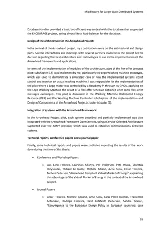 Middleware for Large-scale Distributed Systems
95
Database Handler provided a basic but efficient way to deal with the database that supported
the ENCOURAGE project, acting almost like a load-balancer for the database.
Design of the architecture for the Arrowhead Project:
In the context of the Arrowhead project, my contributions were on the architectural and design
parts. Several interactions and meetings with several partners involved in the project led to
decision regarding the best architecture and technologies to use in the implementation of the
Arrowhead Framework and applications.
In terms of the implementation of modules of the architecture, part of the flex-offer concept
pilot (subchapter 5.4) was implement by me, particularly the Lego Washing machine prototype,
which was used to demonstrate a simulated case of how the implemented systems could
control and monitor an actual washing machine. I was responsible for the implementation of
the pilot where a Lego motor was controlled by a Raspberry Pi through its GPIOs, applying on
the Lego Washing Machine the result of a flex-offer schedule obtained after some flex-offer
messages exchanged. This pilot is discussed in the Washing Machine Distributed Energy
Resource (DER) and the Washing Machine Controller subchapters of the Implementation and
Design of Components of the Arrowhead Project chapter (chapter 5).
Integration of systems with the Arrowhead Framework:
In the Arrowhead Project pilot, each system described and partially implemented was also
integrated with the Arrowhead Framework Core Services, using a Service-Oriented Architecture
supported over the XMPP protocol, which was used to establish communications between
systems.
Technical reports, conference papers and a journal paper:
Finally, some technical reports and papers were published reporting the results of the work
done during the time of this thesis:
 Conference and Workshop Papers
o Luis Lino Ferreira, Laurynas Siksnys, Per Pedersen, Petr Stluka, Christos
Chrysoulas, Thibaut Le Guilly, Michele Albano, Arne Skou, César Teixeira,
Torben Pedersen, “Arrowhead Compliant Virtual Market of Energy”, explaining
the advantages of the Virtual Market of Energy in the context of the Arrowhead
project.
 Journal Papers
o César Teixeira, Michele Albano, Arne Skou, Lara Pérez Dueñas, Francesco
Antonacci, Rodrigo Ferreira, Keld Lotzfeldt Pedersen, Sandra Scalari,
“Convergence to the European Energy Policy in European countries: case
 
