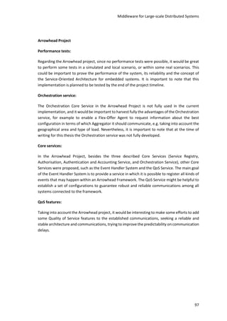 Middleware for Large-scale Distributed Systems
97
Arrowhead Project
Performance tests:
Regarding the Arrowhead project, since no performance tests were possible, it would be great
to perform some tests in a simulated and local scenario, or within some real scenarios. This
could be important to prove the performance of the system, its reliability and the concept of
the Service-Oriented Architecture for embedded systems. It is important to note that this
implementation is planned to be tested by the end of the project timeline.
Orchestration service:
The Orchestration Core Service in the Arrowhead Project is not fully used in the current
implementation, and it would be important to harvest fully the advantages of the Orchestration
service, for example to enable a Flex-Offer Agent to request information about the best
configuration in terms of which Aggregator it should communicate, e.g. taking into account the
geographical area and type of load. Nevertheless, it is important to note that at the time of
writing for this thesis the Orchestration service was not fully developed.
Core services:
In the Arrowhead Project, besides the three described Core Services (Service Registry,
Authorisation, Authentication and Accounting Service, and Orchestration Service), other Core
Services were proposed, such as the Event Handler System and the QoS Service. The main goal
of the Event Handler System is to provide a service in which it is possible to register all kinds of
events that may happen within an Arrowhead Framework. The QoS Service might be helpful to
establish a set of configurations to guarantee robust and reliable communications among all
systems connected to the framework.
QoS features:
Taking into account the Arrowhead project, it would be interesting to make some efforts to add
some Quality of Service features to the established communications, seeking a reliable and
stable architecture and communications, trying to improve the predictability on communication
delays.
 