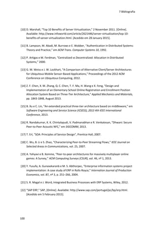 7 Bibliografia
100
[10] D. Marshall, “Top 10 Benefits of Server Virtualization,” 2 November 2011. [Online].
Available: http://www.infoworld.com/article/2621446/server-virtualization/top-10-
benefits-of-server-virtualization.html. [Acedido em 28 January 2015].
[11] B. Lampson, M. Abadi, M. Burrows e E. Wobber, “Authentication in Distributed Systems:
Theory and Practice,” em ACM Trans. Computer Systems 10, 1992.
[12] P. Artigas e M. Ferdman, “Centralized vs Decentralized: Allocation in Distributed
Systems,” 2000.
[13] G. M. Weiss e J. W. Lockhart, “A Comparison of Alternative Client/Server Architectures
for Ubiquitous Mobile Sensor-Based Applications,” Proceedings of the 2012 ACM
Conference on Ubiquitous Computing, 2012.
[14] Z. F. Chen, X. M. Zhang, Q. C. Chen, T. F. Ma, H. Wang e X. Feng, “Design and
Implementation of an Elementary School Online Registration and Enrollment Position
Allocation System Based on Three-Tier Architecture,” Applied Mechanics and Materials,
pp. 1843-1848, August 2013.
[15] B. Xu e C. Lin, “An extended practical three-tier architecture based on middleware,” em
Software Engineering and Service Science (ICSESS), 2013 4th IEEE International
Conference, 2013.
[16] R. Nandakumar, K. K. Chintalapudi, V. Padmanabhan e R. Venkatesan, “Dhwani: Secure
Peer-to-Peer Acoustic NFC,” em SIGCOMM, 2013.
[17] T. Erl, "SOA: Principles of Service Design", Prentice Hall, 2007.
[18] C. Wu, B. Li e S. Zhao, “Characterizing Peer-to-Peer Streaming Flows,” IEEE Journal on
Selected Areas in Communications, vol. 25, 2007.
[19] A. Yahyavi e B. Kemme, “Peer-to-peer architectures for massively multiplayer online
games: A Survey,” ACM Computing Surveys (CSUR), vol. 46, nº 1, 2013.
[20] Y. Yusufa, A. Gunasekaranb e M. S. Abthorpec, “Enterprise information systems project
implementation: A case study of ERP in Rolls-Royce,” Internation Journal of Production
Economics, vol. 87, nº 3, p. 251–266, 2004.
[21] S. R. Magal e J. Word, Integrated Business Processes with ERP Systems, Wiley, 2012.
[22] “SAP ERP,” SAP, [Online]. Available: http://www.sap.com/portugal/pc/bp/erp.html.
[Acedido em 5 February 2015].
 