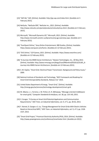 Middleware for Large-scale Distributed Systems
101
[23] “SAP AG,” SAP, [Online]. Available: http://go.sap.com/index.html. [Acedido em 5
February 2015].
[24] NetSuite, “NetSuite ERP,” NetSuite Inc., 2015. [Online]. Available:
http://www.netsuite.com/portal/products/netsuite/erp.shtml. [Acedido em 5 February
2015].
[25] Microsoft, “Microsoft Dynamics GP,” Microsoft, 2015. [Online]. Available:
http://www.microsoft.com/en-us/dynamics/erp-gp-overview.aspx. [Acedido em 5
February 2015].
[26] “EverQuest Online,” Sony Online Entertainment, 989 Studios, [Online]. Available:
https://www.everquest.com/home. [Acedido em 12 February 2015].
[27] “EVE Online,” CCP Games, 2015. [Online]. Available: https://www.eveonline.com/.
[Acedido em 12 February 2015].
[28] “A Journey Into MMO Server Architecture,” Nexeon Technologies, Inc., 30 May 2013.
[Online]. Available: http://www.mmorpg.com/blogs/FaceOfMankind/052013/25185_A-
Journey-Into-MMO-Server-Architecture. [Acedido em 13 February 2015].
[29] S. M. Kaplan, “Smart Grid. Electrical Power Transmission: Background and Policy Issues,”
2009.
[30] National Institute of Standards and Technology, “NIST Framework and Roadmap for
Smart Grid Interoperability Standards, Release 3.0,” 2014.
[31] United States Department of Energy, “Smart Grid,” [Online]. Available:
http://energy.gov/oe/services/technology-development/smart-grid.
[32] M. Albano, L. L. Ferreira, L. M. Pinho e A. R. Alkhawaja, “Message-oriented middleware
for smart grids,” Computer Standards & Interfaces, vol. 38, pp. 133-143, 2015.
[33] V. Gungor, “A Survey on Smart Grid Potential Applications and Communication
Requirements,” IEEE Trans. on Industrial Informatics, vol. 9, nº 1, pp. 28-42, 2013.
[34] F. Kennel, D. Gorges e S. Liu, “Energy Management for Smart Grids With Electric Vehicles
Based on Hierarchical MPC,” IEEE Trans. on Industrial Informatics, vol. 9, nº 3, pp. 1528-
1537, 2013.
[35] “Smart Grid Project,” Provincial Electricity Authority (PEA), 2014. [Online]. Available:
http://www.powergenasia.com/conference/smartmeter.html. [Acedido em 2015].
 