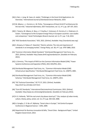 7 Bibliografia
102
[36] A. Bari, J. Jiang, W. Saas e A. Jaekel, “Challenges in the Smart Grid Applications: An
Overview,” International Journal of Distributed Sensor Networks, 2014.
[37] M. Albano, L. L. Ferreira e L. M. Pinho, “Convergence of Smart Grid ICT architectures for
the last mile,” Industrial Informatics, IEEE Transactions, vol. 11, nº 1, pp. 187-197, 2015.
[38] C. Teixeira, M. Albano, A. Skou, L. P. Dueñas, F. Antonacci, R. Ferreira, K. L. Pedersen e S.
Scalari, “Convergence to the European Energy Policy in European countries: case studies
and comparison,” Social Technologies Resarch Journal, vol. 4, nº 1, pp. 7-18, 2014.
[39] “IEEE Standards Association,” IEEE, 2015. [Online]. Available: http://standards.ieee.org/.
[40] S. Browna, D. Pykea e P. Steenhof, “Electric vehicles: The role and importance of
standards in an emerging market,” Energy Policy, vol. 38, nº 7, pp. 3797-3806, 2010.
[41] “Common Information Model Standard,” Distributed Management Task Force, Inc.,
2015. [Online]. Available: http://www.dmtf.org/standards/cim. [Acedido em February
2015].
[42] J.J.Simmins, “The impact of PAP 8 on the Common Information Model (CIM),” Power
Systems Conference and Exposition (PSCE), 2011 IEEE/PES, 2011.
[43] Distributed Management Task Force, Inc., “Common Information Model (CIM)
Infrastructure Specification,” Distributed Management Task Force, Inc. (DMTF), 2005.
[44] Distributed Management Task Force, Inc., “Common Information Model (CIM)
Schemas,” Distributed Management Task Force, Inc. (DMTF), 2015.
[45] “IEC Technical Committee,” IEC TC 57, 2015. [Online]. Available:
http://tc57.iec.ch/index-tc57.html.
[46] “Core IEC Standards,” International Electrotechnical Commission, 2015. [Online].
Available: http://www.iec.ch/smartgrid/standards/. [Acedido em February 2015].
[47] R. G. Hollands, “Will the real smart city please stand up?,” City: analysis of urban trends,
culture, theory, policy, action, vol. 12, nº 3, pp. 303-320, 2008.
[48] A. Caragliu, C. D. Bo e P. NijKamp, “Smart cities in Europe,” 3rd Central European
Conference in Regional Science – CERS, 2009.
[49] Department for Business Innovation & Skills, “Smart Cities - Background Paper,” United
Kingdom Government, 2013.
 