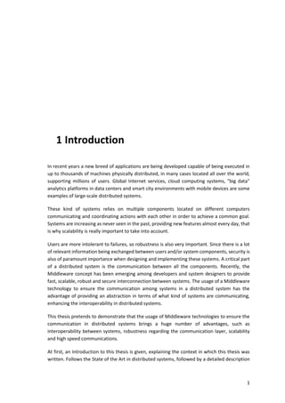 1
1 Introduction
In recent years a new breed of applications are being developed capable of being executed in
up to thousands of machines physically distributed, in many cases located all over the world,
supporting millions of users. Global Internet services, cloud computing systems, "big data"
analytics platforms in data centers and smart city environments with mobile devices are some
examples of large-scale distributed systems.
These kind of systems relies on multiple components located on different computers
communicating and coordinating actions with each other in order to achieve a common goal.
Systems are increasing as never seen in the past, providing new features almost every day, that
is why scalability is really important to take into account.
Users are more intolerant to failures, so robustness is also very important. Since there is a lot
of relevant information being exchanged between users and/or system components, security is
also of paramount importance when designing and implementing these systems. A critical part
of a distributed system is the communication between all the components. Recently, the
Middleware concept has been emerging among developers and system designers to provide
fast, scalable, robust and secure interconnection between systems. The usage of a Middleware
technology to ensure the communication among systems in a distributed system has the
advantage of providing an abstraction in terms of what kind of systems are communicating,
enhancing the interoperability in distributed systems.
This thesis pretends to demonstrate that the usage of Middleware technologies to ensure the
communication in distributed systems brings a huge number of advantages, such as
interoperability between systems, robustness regarding the communication layer, scalability
and high speed communications.
At first, an Introduction to this thesis is given, explaining the context in which this thesis was
written. Follows the State of the Art in distributed systems, followed by a detailed description
 