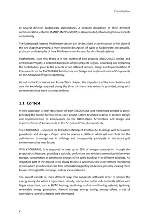 1 Introduction
2
of several different Middleware architectures. A detailed description of three different
communication protocols (AMQP, XMPP and DDS) is also provided, introducing those concepts
and usability.
The Distributed Systems Middleware section can be described as continuation of the State of
the Art chapter, providing a more detailed description of types of Middleware and possible,
protocols and examples of how Middleware may be used for distributed systems.
Furthermore, since this thesis is in the context of two projects (ENCOURAGE Project and
Arrowhead Project), a detailed description of both projects is given, describing and explaining
the contributions given to the projects in two different sections, Design and Implementation of
Components on the ENCOURAGE Architecture and Design and Implementation of Components
on the Arrowhead Project respectively.
At last, in the Conclusions and Future Work chapter, the importance of the contributions and
also the knowledge acquired during the time this thesis was written is provided, along with
some more future work that may be done.
1.1 Context
In this subsection a brief description of both ENCOURAGE and Arrowhead projects is given,
providing the context for this thesis. Each project is later described in detail in sections Design
and Implementation of Components on the ENCOURAGE Architecture and Design and
Implementation of Components on the Arrowhead Project, respectively.
The ENCOURAGE – acronym for Embedded iNtelligent COntrols for bUildings with Renewable
generAtion and storage – Project aims to develop a platform which will contribute for the
optimization of energy use in buildings and consequently participate in the smart grid
environments in a near future.
With ENCOURAGE, it is supposed to save up to 20% of energy consumption through the
proposed architecture, providing a scalable, performant and reliable communication between
storage, consumption or generation devices in the same building or in different buildings. An
important part of the project is the ability to have a systematic and a performant monitoring
system which provides near real-time information regarding all devices, possibly showing them
to users through different ways, such as social networks.
The project consists in three different ways that cooperate with each other to achieve the
energy savings for which it is purposed. Initially, in order to control and coordinate actions with
larger subsystems, such as HVAC (heating, ventilating, and air conditioning systems), lightning,
renewable energy generation, thermal storage, energy saving, among others, a set of
supervisory control strategies were developed.
 
