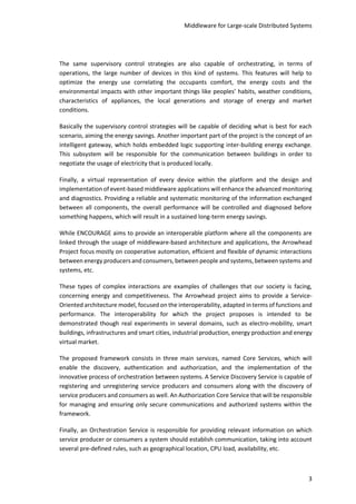 Middleware for Large-scale Distributed Systems
3
The same supervisory control strategies are also capable of orchestrating, in terms of
operations, the large number of devices in this kind of systems. This features will help to
optimize the energy use correlating the occupants comfort, the energy costs and the
environmental impacts with other important things like peoples’ habits, weather conditions,
characteristics of appliances, the local generations and storage of energy and market
conditions.
Basically the supervisory control strategies will be capable of deciding what is best for each
scenario, aiming the energy savings. Another important part of the project is the concept of an
intelligent gateway, which holds embedded logic supporting inter-building energy exchange.
This subsystem will be responsible for the communication between buildings in order to
negotiate the usage of electricity that is produced locally.
Finally, a virtual representation of every device within the platform and the design and
implementation of event-based middleware applications will enhance the advanced monitoring
and diagnostics. Providing a reliable and systematic monitoring of the information exchanged
between all components, the overall performance will be controlled and diagnosed before
something happens, which will result in a sustained long-term energy savings.
While ENCOURAGE aims to provide an interoperable platform where all the components are
linked through the usage of middleware-based architecture and applications, the Arrowhead
Project focus mostly on cooperative automation, efficient and flexible of dynamic interactions
between energy producers and consumers, between people and systems, between systems and
systems, etc.
These types of complex interactions are examples of challenges that our society is facing,
concerning energy and competitiveness. The Arrowhead project aims to provide a Service-
Oriented architecture model, focused on the interoperability, adapted in terms of functions and
performance. The interoperability for which the project proposes is intended to be
demonstrated though real experiments in several domains, such as electro-mobility, smart
buildings, infrastructures and smart cities, industrial production, energy production and energy
virtual market.
The proposed framework consists in three main services, named Core Services, which will
enable the discovery, authentication and authorization, and the implementation of the
innovative process of orchestration between systems. A Service Discovery Service is capable of
registering and unregistering service producers and consumers along with the discovery of
service producers and consumers as well. An Authorization Core Service that will be responsible
for managing and ensuring only secure communications and authorized systems within the
framework.
Finally, an Orchestration Service is responsible for providing relevant information on which
service producer or consumers a system should establish communication, taking into account
several pre-defined rules, such as geographical location, CPU load, availability, etc.
 