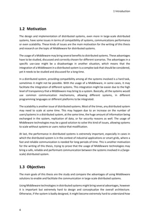 1 Introduction
4
1.2 Motivation
The design and implementation of distributed systems, even more in large-scale distributed
systems, have some issues in terms of compatibility of systems, communications performance
or even scalability. These kinds of issues are the main motivation for the writing of this thesis
and research on the topic of Middleware for distributed systems.
The usage of a Middleware may bring several benefits to distributed systems. These advantages
have to be studied, discussed and correctly chosen for different scenarios. The advantages in a
specific use-case might be a disadvantage in another situation, which means that the
integration of a Middleware in a distributed system is a complex task that should be considered,
yet it needs to be studied and discussed for a long time.
In a distributed system, providing compatibility among all the systems involved is a hard task,
sometimes it might not be possible. With the usage of a Middleware, in some cases, it may
facilitate the integration of different systems. This integration might be easier due to the high
level of transparency that a Middleware may bring to a system. Basically, all the systems would
use common communication mechanisms, allowing different systems, in different
programming languages or different platforms to be integrated.
The scalability is another issue of distributed systems. Most of the times, any distributed system
may need to scale at some time. This may happen due to an increase on the number of
users/systems in a distributed system, at the same time, the huge amount of information being
exchanged in the system, replication of data, or for security reasons as well. The usage of
Middleware technologies may be a good solution to solve this kind of issues, allowing systems
to scale without systems or users notice that modification.
At last, the performance in distributed systems is extremely important, especially in cases in
which the distributed system is in the context of industrial applications or smart grids, where a
fast and reliable communication is needed for long periods of time. This is another motivation
for the writing of this thesis, trying to prove that the usage of Middleware technologies may
bring a safe, reliable and performant communication between the systems involved in a (large-
scale) distributed system.
1.3 Objectives
The main goals of this thesis are the study and compare the advantages of using Middleware
solutions to enable and facilitate the communication in large-scale distributed systems.
Using Middleware technologies in distributed systems might bring several advantages, however
it is important but extremely hard to design and conceptualize the overall architecture.
Otherwise, if the system is badly designed, it might become extremely hard to understand how
 