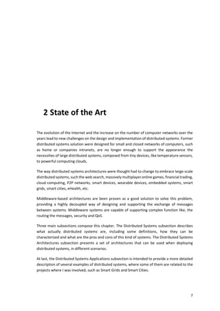 7
2 State of the Art
The evolution of the Internet and the increase on the number of computer networks over the
years lead to new challenges on the design and implementation of distributed systems. Former
distributed systems solution were designed for small and closed networks of computers, such
as home or companies intranets, are no longer enough to support the appearance the
necessities of large distributed systems, composed from tiny devices, like temperature sensors,
to powerful computing clouds.
The way distributed systems architectures were thought had to change to embrace large-scale
distributed systems, such the web search, massively multiplayer online games, financial trading,
cloud computing, P2P networks, smart devices, wearable devices, embedded systems, smart
grids, smart cities, eHealth, etc.
Middleware-based architectures are been proven as a good solution to solve this problem,
providing a highly decoupled way of designing and supporting the exchange of messages
between systems. Middleware systems are capable of supporting complex function like, the
routing the messages, security and QoS.
Three main subsections compose this chapter. The Distributed Systems subsection describes
what actually distributed systems are, including some definitions, how they can be
characterized and what are the pros and cons of this kind of systems. The Distributed Systems
Architectures subsection presents a set of architectures that can be used when deploying
distributed systems, in different scenarios.
At last, the Distributed Systems Applications subsection is intended to provide a more detailed
description of several examples of distributed systems, where some of them are related to the
projects where I was involved, such as Smart Grids and Smart Cities.
 