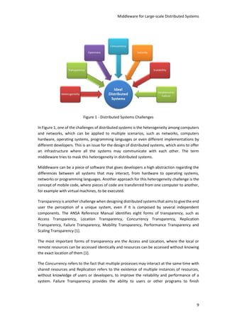 Middleware for Large-scale Distributed Systems
9
Figure 1 - Distributed Systems Challenges
In Figure 1, one of the challenges of distributed systems is the heterogeneity among computers
and networks, which can be applied to multiple scenarios, such as networks, computers
hardware, operating systems, programming languages or even different implementations by
different developers. This is an issue for the design of distributed systems, which aims to offer
an infrastructure where all the systems may communicate with each other. The term
middleware tries to mask this heterogeneity in distributed systems.
Middleware can be a piece of software that gives developers a high abstraction regarding the
differences between all systems that may interact, from hardware to operating systems,
networks or programming languages. Another approach for this heterogeneity challenge is the
concept of mobile code, where pieces of code are transferred from one computer to another,
for example with virtual machines, to be executed.
Transparency is another challenge when designing distributed systems that aims to give the end
user the perception of a unique system, even if it is composed by several independent
components. The ANSA Reference Manual identifies eight forms of transparency, such as
Access Transparency, Location Transparency, Concurrency Transparency, Replication
Transparency, Failure Transparency, Mobility Transparency, Performance Transparency and
Scaling Transparency [1].
The most important forms of transparency are the Access and Location, where the local or
remote resources can be accessed identically and resources can be accessed without knowing
the exact location of them [1].
The Concurrency refers to the fact that multiple processes may interact at the same time with
shared resources and Replication refers to the existence of multiple instances of resources,
without knowledge of users or developers, to improve the reliability and performance of a
system. Failure Transparency provides the ability to users or other programs to finish
 