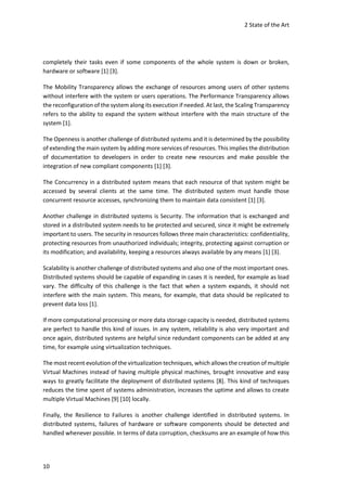 2 State of the Art
10
completely their tasks even if some components of the whole system is down or broken,
hardware or software [1] [3].
The Mobility Transparency allows the exchange of resources among users of other systems
without interfere with the system or users operations. The Performance Transparency allows
the reconfiguration of the system along its execution if needed. At last, the Scaling Transparency
refers to the ability to expand the system without interfere with the main structure of the
system [1].
The Openness is another challenge of distributed systems and it is determined by the possibility
of extending the main system by adding more services of resources. This implies the distribution
of documentation to developers in order to create new resources and make possible the
integration of new compliant components [1] [3].
The Concurrency in a distributed system means that each resource of that system might be
accessed by several clients at the same time. The distributed system must handle those
concurrent resource accesses, synchronizing them to maintain data consistent [1] [3].
Another challenge in distributed systems is Security. The information that is exchanged and
stored in a distributed system needs to be protected and secured, since it might be extremely
important to users. The security in resources follows three main characteristics: confidentiality,
protecting resources from unauthorized individuals; integrity, protecting against corruption or
its modification; and availability, keeping a resources always available by any means [1] [3].
Scalability is another challenge of distributed systems and also one of the most important ones.
Distributed systems should be capable of expanding in cases it is needed, for example as load
vary. The difficulty of this challenge is the fact that when a system expands, it should not
interfere with the main system. This means, for example, that data should be replicated to
prevent data loss [1].
If more computational processing or more data storage capacity is needed, distributed systems
are perfect to handle this kind of issues. In any system, reliability is also very important and
once again, distributed systems are helpful since redundant components can be added at any
time, for example using virtualization techniques.
The most recent evolutionof the virtualization techniques, which allows the creation of multiple
Virtual Machines instead of having multiple physical machines, brought innovative and easy
ways to greatly facilitate the deployment of distributed systems [8]. This kind of techniques
reduces the time spent of systems administration, increases the uptime and allows to create
multiple Virtual Machines [9] [10] locally.
Finally, the Resilience to Failures is another challenge identified in distributed systems. In
distributed systems, failures of hardware or software components should be detected and
handled whenever possible. In terms of data corruption, checksums are an example of how this
 
