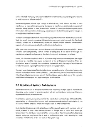 Middleware for Large-scale Distributed Systems
11
can be detected. In any way, failures should be hidden to the end users, providing some features
to avoid systems to fail as a whole [1].
Distributed systems provide huge savings in terms of cost, since there is no need to have
mainframes to make all the processing. Compared to mainframes, distributed are extremely
powerful, being possible to have an enormous number of computers processing and storing
information at the same time. In this way, we can assume that distributed systems brought an
incredible increase of performance.
There are some applications that are used every day and are naturally distributed, such as the
Web, the email, instant messaging (IM) applications or even social network, like Facebook,
Google+, Twitter, etc. In terms of cons, distributed systems rely on networks. Since network
capacity is limited, this can be a bottleneck in this kind of systems.
A big issue that concerns every system designer or administrator is the security [11]. When
networks were composed by a small number of computers, it was easier to manage and
maintain security policies, however in distributed systems, it isn’t so easy to achieve.
Finally, the software complexity tends to increase as long as the distributed system gets bigger
and there is a need to make every component of the architecture interactive. There are
alternatives, ways of reducing that complexity, for example with the usage of a middleware-
based architecture, exposing the same interface to every application.
There are several examples of distributed systems, such as Enterprise Information Systems, the
Massive Multiplayer Online Games (MMOGs), Code Offloading, Smart Grids and Smart Cities,
Cyber Physical Systems and more recently the Cloud-based systems. Each one of this examples
is described in more detail in a separate section of this chapter.
2.2 Distributed Systems Architectures
Distributed systems can be designed in several ways, originating multiple types of architectures,
depending on the context in which the system will rely on. Distributed systems architectures
might be centralized or decentralized.
In centralized systems, every component of the architecture has knowledge of the state of the
system whilst in a decentralized system, each component works by itself, not knowing (it can
also know, but that is not the strictly needed) the state of other components.
Centralized architectures provide a total aware of the overall system with a unique point of
failure, however in some cases, the non-existence of a single point of failure is an advantage,
for example if in a distributed system on of the components of the architecture fails, it can exist
another similar or equal node that is able to perform the same tasks, resulting in a total
awareness of the failures by the end users of the system [12].
 