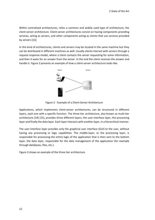 2 State of the Art
12
Within centralized architectures, relies a common and widely used type of architecture, the
client-server architecture. Client-server architectures consist on having components providing
services, acting as servers, and other components acting as clients that use services provided
by servers [13].
In this kind of architectures, clients and servers may be located in the same machine but they
can be distributed in different machines as well. Usually clients interact with servers through a
request-response model, where a client contacts the server requesting for some information,
and then it waits for an answer from the server. In the end the client receives the answer and
handle it. Figure 2 presents an example of how a client-server architecture looks like.
Figure 2 - Example of a Client-Server Architecture
Applications, which implements client-server architectures, can be structured in different
layers, each one with a specific function. The three-tier architecture, also known as multi-tier
architecture [14] [15], provides three different layers, the user-interface layer, the processing
layer and finally the data layer. Each layer interacts with another layer, in a hierarchical manner.
The user-interface layer provides only the graphical user interface (GUI) to the user, without
having any processing or logic capabilities. The middle-layer, or the processing layer, is
responsible for processing the entire logic of the application that is then sent to the bottom
layer, the data layer, responsible for the data management of the application (for example
through databases, files, etc.).
Figure 3 shows an example of the three-tier architecture.
 