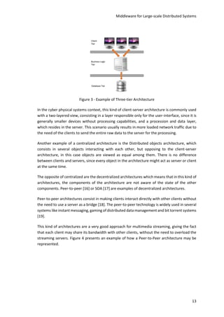 Middleware for Large-scale Distributed Systems
13
Figure 3 - Example of Three-tier Architecture
In the cyber physical systems context, this kind of client-server architecture is commonly used
with a two-layered view, consisting in a layer responsible only for the user-interface, since it is
generally smaller devices without processing capabilities, and a procession and data layer,
which resides in the server. This scenario usually results in more loaded network traffic due to
the need of the clients to send the entire raw data to the server for the processing.
Another example of a centralized architecture is the Distributed objects architecture, which
consists in several objects interacting with each other, but opposing to the client-server
architecture, in this case objects are viewed as equal among them. There is no difference
between clients and servers, since every object in the architecture might act as server or client
at the same time.
The opposite of centralized are the decentralized architectures which means that in this kind of
architectures, the components of the architecture are not aware of the state of the other
components. Peer-to-peer [16] or SOA [17] are examples of decentralized architectures.
Peer-to-peer architectures consist in making clients interact directly with other clients without
the need to use a server as a bridge [18]. The peer-to-peer technology is widely used in several
systems like instant messaging, gaming of distributed data management and bit torrent systems
[19].
This kind of architectures are a very good approach for multimedia streaming, giving the fact
that each client may share its bandwidth with other clients, without the need to overload the
streaming servers. Figure 4 presents an example of how a Peer-to-Peer architecture may be
represented.
 