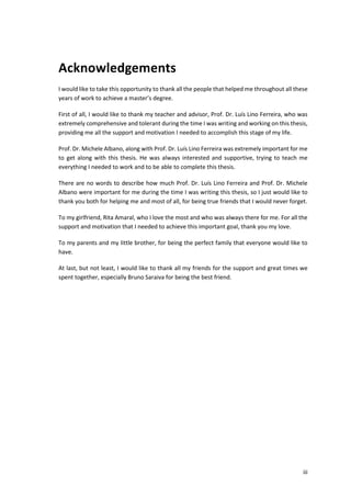 iii
Acknowledgements
I would like to take this opportunity to thank all the people that helped me throughout all these
years of work to achieve a master’s degree.
First of all, I would like to thank my teacher and advisor, Prof. Dr. Luís Lino Ferreira, who was
extremely comprehensive and tolerant during the time I was writing and working on this thesis,
providing me all the support and motivation I needed to accomplish this stage of my life.
Prof. Dr. Michele Albano, along with Prof. Dr. Luís Lino Ferreira was extremely important for me
to get along with this thesis. He was always interested and supportive, trying to teach me
everything I needed to work and to be able to complete this thesis.
There are no words to describe how much Prof. Dr. Luís Lino Ferreira and Prof. Dr. Michele
Albano were important for me during the time I was writing this thesis, so I just would like to
thank you both for helping me and most of all, for being true friends that I would never forget.
To my girlfriend, Rita Amaral, who I love the most and who was always there for me. For all the
support and motivation that I needed to achieve this important goal, thank you my love.
To my parents and my little brother, for being the perfect family that everyone would like to
have.
At last, but not least, I would like to thank all my friends for the support and great times we
spent together, especially Bruno Saraiva for being the best friend.
 