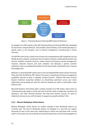 2 State of the Art
16
Figure 7 - Enterprise Resource Planning (ERP) System Architecture
An example of an ERP systems is the SAP Enterprise Resource Planning (ERP) [22], developed
by The German company SAP [23], that provides several modules, each module operating in a
specific sector or the company, such as financial management, manufacturing or human
resources.
The SAP ERP claims to be a system that increases the competitiveness with integrated, fast and
flexible business solutions; accelerates time to market innovative, individualized products and
services; simplifies corporate structure, market channel and business scenario management;
improves corporate resource and asset utilization and obviously a greater customer
satisfaction; and is a consolidated foundation for the latest mobile, cloud-based, and in-memory
technologies [22].
NetSuite is a cloud-based ERP system and it is the most deployed ERP system all over the world.
They claim that the NetSuite ERP “delivers the proven, comprehensive financial management
capabilities required to grow a changing, complex business”. NetSuite ERP takes business
beyond traditional accounting software by streamlining operations across your entire
organization and providing you with the real-time visibility you need to make better, faster
decisions [24].
Microsoft Dynamics Great Plains (GP) is another example of an ERP system, which claims to
“help businesses gain greater control over their financials, better manage their inventory and
operations, and make informed decisions that help drive business success. It's quick to
implement and easy to use, with the power to support your growth ambition” [25].
2.3.2 Massive Multiplayer Online Games
Massive Multiplayer Online Games are another example of how distributed systems are
currently used. This kind of distributed systems are designed in a way that can support
thousands of users at the same time, experiencing an almost real interaction with a virtual
world. In most cases, this virtual worlds are shared among all users, and the fast propagation of
 