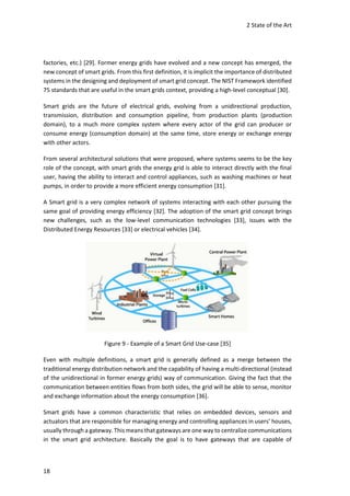 2 State of the Art
18
factories, etc.) [29]. Former energy grids have evolved and a new concept has emerged, the
new concept of smart grids. From this first definition, it is implicit the importance of distributed
systems in the designing and deployment of smart grid concept. The NIST Framework identified
75 standards that are useful in the smart grids context, providing a high-level conceptual [30].
Smart grids are the future of electrical grids, evolving from a unidirectional production,
transmission, distribution and consumption pipeline, from production plants (production
domain), to a much more complex system where every actor of the grid can producer or
consume energy (consumption domain) at the same time, store energy or exchange energy
with other actors.
From several architectural solutions that were proposed, where systems seems to be the key
role of the concept, with smart grids the energy grid is able to interact directly with the final
user, having the ability to interact and control appliances, such as washing machines or heat
pumps, in order to provide a more efficient energy consumption [31].
A Smart grid is a very complex network of systems interacting with each other pursuing the
same goal of providing energy efficiency [32]. The adoption of the smart grid concept brings
new challenges, such as the low-level communication technologies [33], issues with the
Distributed Energy Resources [33] or electrical vehicles [34].
Figure 9 - Example of a Smart Grid Use-case [35]
Even with multiple definitions, a smart grid is generally defined as a merge between the
traditional energy distribution network and the capability of having a multi-directional (instead
of the unidirectional in former energy grids) way of communication. Giving the fact that the
communication between entities flows from both sides, the grid will be able to sense, monitor
and exchange information about the energy consumption [36].
Smart grids have a common characteristic that relies on embedded devices, sensors and
actuators that are responsible for managing energy and controlling appliances in users’ houses,
usually through a gateway. This means that gateways are one way to centralize communications
in the smart grid architecture. Basically the goal is to have gateways that are capable of
 