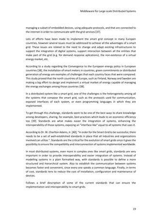 Middleware for Large-scale Distributed Systems
19
managing a subset of embedded devices, using adequate protocols, and that are connected to
the internet in order to communicate with the grid services [37].
Lots of efforts have been made to implement the smart grid concept in many Europen
countries, however several issues must be addressed to achieve all the advantages of a smart
grid. These issues are related to the need to change and adapt existing infrastructures to
support the integration of digital systems, support interaction between all the entities that
make part of the grid (e.g. for demand response aplications), the non-existence of a virtual
energy market, etc.
According to a study regarding the Convergence to the European energy policy in European
countries [38], the installation of smart meters in countries, green commitments or distributed
generation of energy are examples of challenges that each country faces that were compared.
This study proved that the north countries of Europe, such as Finland, Norway and Sweden are
making a big effort to design and implement a virtual market of energy capable of managing
the energy exchanges among those countries [38].
In a distributed system like a smart grid, one of the challenges is the heterogeneity among all
the systems that compose the smart grid, such as the protocols used for communication,
exposed interfaces of each system, or even programming languages in which they are
implemented.
To get through this challenge, standards seem to be one of the best ways to share knowledge
among developers, sharing, for example, best practices which leads to an economic efficiency
too [39]. Standards are what makes easier the integration of systems, enhancing the
interoperability of those systems, exposing an “interface-like” equal to all systems that uses it.
According to Dr. W. Charlton Adams, Jr. [40], “In order for the Smart Grid to be successful, there
needs to be a set of well-established standards in place that all industries and organizations
involved can utilize.". Standards are the critical for the evolution of smart grids since it gives the
possibility to ensure the compatibility and interconnection of systems implemented worldwide.
In most distributed systems, even more in complex ones like smart grids, standards are very
important in order to provide interoperability and easier integration of systems. Instead of
modelling systems in a plain formatted way, with standards is possible to define a more
structured and hierarchical system. Also to establish the communication between systems
becomes faster and convenient, since every one speaks a common language. Finally, in terms
of cost, standards tens to reduce the cost of installation, configuration and maintenance of
devices.
Follows a brief description of some of the current standards that can ensure the
implementation and interoperability to smart grids.
 