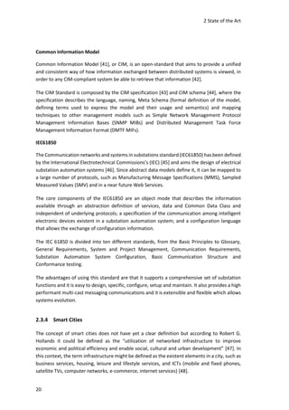 2 State of the Art
20
Common Information Model
Common Information Model [41], or CIM, is an open-standard that aims to provide a unified
and consistent way of how information exchanged between distributed systems is viewed, in
order to any CIM-compliant system be able to retrieve that information [42].
The CIM Standard is composed by the CIM specification [43] and CIM schema [44], where the
specification describes the language, naming, Meta Schema (formal definition of the model,
defining terms used to express the model and their usage and semantics) and mapping
techniques to other management models such as Simple Network Management Protocol
Management Information Bases (SNMP MIBs) and Distributed Management Task Force
Management Information Format (DMTF MIFs).
IEC61850
The Communication networks and systems in substations standard (IEC61850) has been defined
by the International Electrotechnical Commissions’s (IEC) [45] and aims the design of electrical
substation automation systems [46]. Since abstract data models define it, it can be mapped to
a large number of protocols, such as Manufacturing Message Specifications (MMS), Sampled
Measured Values (SMV) and in a near future Web Services.
The core components of the IEC61850 are an object mode that describes the information
available through an abstraction definition of services, data and Common Data Class and
independent of underlying protocols; a specification of the communication among intelligent
electronic devices existent in a substation automation system; and a configuration language
that allows the exchange of configuration information.
The IEC 61850 is divided into ten different standards, from the Basic Principles to Glossary,
General Requirements, System and Project Management, Communication Requirements,
Substation Automation System Configuration, Basic Communication Structure and
Conformance testing.
The advantages of using this standard are that it supports a comprehensive set of substation
functions and it is easy to design, specific, configure, setup and maintain. It also provides a high
performant multi-cast messaging communications and it is extensible and flexible which allows
systems evolution.
2.3.4 Smart Cities
The concept of smart cities does not have yet a clear definition but according to Robert G.
Hollands it could be defined as the “utilization of networked infrastructure to improve
economic and political efficiency and enable social, cultural and urban development” [47]. In
this context, the term infrastructure might be defined as the existent elements in a city, such as
business services, housing, leisure and lifestyle services, and ICTs (mobile and fixed phones,
satellite TVs, computer networks, e-commerce, internet services) [48].
 