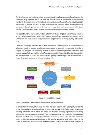 Middleware for Large-scale Distributed Systems
21
The development and implementation of smart cities bring a large number of challenges to the
traditional way everyone see a city and the infrastructures it holds since an uncountable
number of devices are interconnected and communication with each other to provide valuable
information to achieve efficiency in several elements that compose a city. Smart cities can be
characterized as a huge number of devices and services that are interconnected (distributed
systems), providing easy access to them and bringing efficiency in several aspects.
The Department for Business Innovation & Skill from United Kingdom Government, delivered
in 2013 a background paper where they present some of the challenges that the concept of
smart cities will bring to their cities, which may be generalized to every country in the world
[49].
One of the challenges is the rapid evolution and usage of technology lead to unemployment in
all sectors, mainly in younger people, which means that an economic restructuring is needed to
support this changes. The increasing number of population moving to cities from more rural
zones is also a challenge implying lots of changes in how the housing and the transport sectors
are managed. Due to crisis, city authorities are getting lower budgets that makes harder to
follow the proper response to the new changes [49].
Figure 10 - Smart Cities impact
Figure 10 presents a set of sectors where smart cities have impact.
In terms of environment, smart cities will have impact in areas like the green pollution control
or the climate change adaption, aiming to reduce the energy waste (using smart meters) and
reducing emissions. Smart cities will affect the business industry regarding sustainability,
information communication technologies and a smart economy. The innovation on how people
deal with daily task using new equipment and the appearance of new ways to handle or monitor
health problems in an ageing population [49] is another value that smart cities bring. In the
sector of transports, electric vehicles and the dynamic control of traffic are also examples of
 