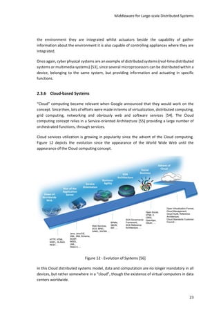 Middleware for Large-scale Distributed Systems
23
the environment they are integrated whilst actuators beside the capability of gather
information about the environment it is also capable of controlling appliances where they are
integrated.
Once again, cyber physical systems are an example of distributed systems (real-time distributed
systems or multimedia systems) [53], since several microprocessors can be distributed within a
device, belonging to the same system, but providing information and actuating in specific
functions.
2.3.6 Cloud-based Systems
“Cloud” computing became relevant when Google announced that they would work on the
concept. Since then, lots of efforts were made in terms of virtualization, distributed computing,
grid computing, networking and obviously web and software services [54]. The Cloud
computing concept relies in a Service-oriented Architecture [55] providing a large number of
orchestrated functions, through services.
Cloud services utilization is growing in popularity since the advent of the Cloud computing.
Figure 12 depicts the evolution since the appearance of the World Wide Web until the
appearance of the Cloud computing concept.
Figure 12 - Evolution of Systems [56]
In this Cloud distributed systems model, data and computation are no longer mandatory in all
devices, but rather somewhere in a “cloud”, though the existence of virtual computers in data
centers worldwide.
 