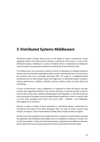 25
3 Distributed Systems Middleware
Distributed systems brought several issues to the design of system architectures, mainly
regarding network and communication between components of the system. As part of the
distributed systems, middleware is a piece of software which is responsible for enabling the
communication and cooperation between the components of the architecture [32].
This software layer aims to provide an abstract manner for developers to integrate enterprise
systems without having the knowledge of which vendors implemented them, for how long or
the protocols they use to exchange information [59]. The usage of a middleware-based
architecture aims to solve network issues that might occur in distributed systems, aiming to
enhance performance, scalability, reliability, security, mobility, quality of service (QoS) and
multicasting.
In terms of performance, using a middleware it is supposed to reduce the latency and data
transfer rates. Regarding scalability, if the systems demands, it should be possible to add any
kind of nodes to the system, without having problems with integration. In this kind of systems
where thousands of messages may be exchanged between applications, there is a need to make
sure that those messages arrive and in the correct order – reliability – and middleware
technologies aim to increase it.
Security is always a subject of great importance in distributed systems, maintaining the
consistency and privacy of the data exchanged. There are ways to ensure security using
firewalls, encryption, Virtual Private Networks (VPNs) which already provides encryption.
Another issue is the possibility to move applications from one place to another without stopping
the application and middleware technologies due to its capability of replication of nodes, tries
to solve this problem. In large-scale distributed systems, applications have different demands,
which means that must be a way to guarantee that the overall system fits their needs.
 