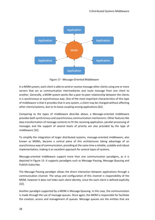 3 Distributed Systems Middleware
28
Figure 17 - Message-Oriented Middleware
In a MOM system, each client is able to send or receive message other clients using one or more
servers that act as communication intermediaries and route message from one client to
another. Generally, a MOM system works like a peer-to-peer relationship between the clients
in a synchronous or asynchronous way. One of the most important characteristics of this type
of middleware is that it provides that in any system, a client may be changed without affecting
other clients/systems, due to its loose coupling among applications [62].
Comparing to the types of middleware describe above, a Message-oriented middleware
provides both synchronous and asynchronous communication mechanisms. Other features like
data transformation of message contents to fit the receiving application, parallel processing of
messages and the support of several levels of priority are also provided by the type of
middleware [32].
To simplify the integration of larger distributed systems, message-oriented middleware, also
known as MOMs, became a central piece of this architectures taking advantage of an
asynchronous way of communication, providing at the same time a reliable, scalable and robust
implementation, making it an excellent approach for several types of systems.
Message-oriented middleware support more than one communication paradigms, as it is
depicted in Figure 13. It supports paradigms such as Message Passing, Message Queuing and
Publish-Subscribe.
The Message Passing paradigm allows the direct interaction between applications through a
communication channel. The setup and configuration of this channel is responsibility of the
MOM, however it does not hides each client identity, since the each client is defined explicitly
[32].
Another paradigm supported by a MOM is Message Queuing. In this case, the communication
is made through the use of message queues. Once again, the MOM is responsible for facilitate
the creation, access and management of queues. Message queues are the entities that are
 