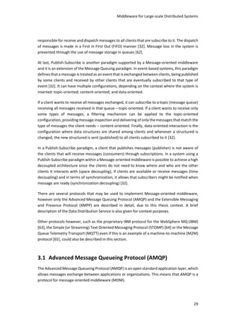 Middleware for Large-scale Distributed Systems
29
responsible for receive and dispatch messages to all clients that are subscribe to it. The dispatch
of messages is made in a First in First Out (FIFO) manner [32]. Message loss in the system is
prevented through the use of message storage in queues [62].
At last, Publish-Subscribe is another paradigm supported by a Message-oriented middleware
and it is an extension of the Message Queuing paradigm. In event-based systems, this paradigm
defines that a message is treated as an event that is exchanged between clients, being published
by some clients and received by other clients that are eventually subscribed to that type of
event [32]. It can have multiple configurations, depending on the context where the system is
inserted: topic-oriented; content-oriented; and data-oriented.
If a client wants to receive all messages exchanged, it can subscribe to a topic (message queue)
receiving all messages received in that queue – topic-oriented. If a client wants to receive only
some types of messages, a filtering mechanism can be applied to the topic-oriented
configuration, providing message inspection and delivering of only the messages that match the
type of messages the client needs – content-oriented. Finally, data-oriented interaction is the
configuration where data structures are shared among clients and whenever a structured is
changed, the new structured is sent (published) to all clients subscribed to it [32].
In a Publish-Subscribe paradigm, a client that publishes messages (publisher) is not aware of
the clients that will receive messages (consumers) through subscriptions. In a system using a
Publish-Subscribe paradigm within a Message-oriented middleware is possible to achieve a high
decoupled architecture since the clients do not need to know where and who are the other
clients It interacts with (space decoupling), if clients are available or receive messages (time
decoupling) and in terms of synchronization, it allows that subscribers might be notified when
message are ready (synchronization decoupling) [32].
There are several protocols that may be used to implement Message-oriented middleware,
however only the Advanced Message Queuing Protocol (AMQP) and the Extensible Messaging
and Presence Protocol (XMPP) are described in detail, due to this thesis context. A brief
description of the Data Distribution Service is also given for context purposes.
Other protocols however, such as the proprietary IBM protocol for the WebSphere MQ (IBM)
[63], the Simple (or Streaming) Text Oriented Messaging Protocol (STOMP) [64] or the Message
Queue Telemetry Transport (MQTT) even if this is an example of a machine-to-machine (M2M)
protocol [65], could also be described in this section.
3.1 Advanced Message Queueing Protocol (AMQP)
The Advanced Message Queueing Protocol (AMQP) is an open standard application layer, which
allows messages exchange between applications or organizations. This means that AMQP is a
protocol for message-oriented middleware (MOM).
 