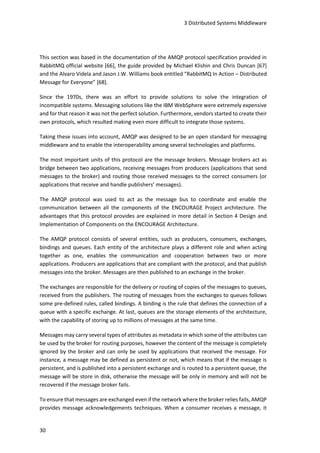 3 Distributed Systems Middleware
30
This section was based in the documentation of the AMQP protocol specification provided in
RabbitMQ official website [66], the guide provided by Michael Klishin and Chris Duncan [67]
and the Alvaro Videla and Jason J.W. Williams book entitled “RabbitMQ In Action – Distributed
Message for Everyone” [68].
Since the 1970s, there was an effort to provide solutions to solve the integration of
incompatible systems. Messaging solutions like the IBM WebSphere were extremely expensive
and for that reason it was not the perfect solution. Furthermore, vendors started to create their
own protocols, which resulted making even more difficult to integrate those systems.
Taking these issues into account, AMQP was designed to be an open standard for messaging
middleware and to enable the interoperability among several technologies and platforms.
The most important units of this protocol are the message brokers. Message brokers act as
bridge between two applications, receiving messages from producers (applications that send
messages to the broker) and routing those received messages to the correct consumers (or
applications that receive and handle publishers’ messages).
The AMQP protocol was used to act as the message bus to coordinate and enable the
communication between all the components of the ENCOURAGE Project architecture. The
advantages that this protocol provides are explained in more detail in Section 4 Design and
Implementation of Components on the ENCOURAGE Architecture.
The AMQP protocol consists of several entities, such as producers, consumers, exchanges,
bindings and queues. Each entity of the architecture plays a different role and when acting
together as one, enables the communication and cooperation between two or more
applications. Producers are applications that are compliant with the protocol, and that publish
messages into the broker. Messages are then published to an exchange in the broker.
The exchanges are responsible for the delivery or routing of copies of the messages to queues,
received from the publishers. The routing of messages from the exchanges to queues follows
some pre-defined rules, called bindings. A binding is the rule that defines the connection of a
queue with a specific exchange. At last, queues are the storage elements of the architecture,
with the capability of storing up to millions of messages at the same time.
Messages may carry several types of attributes as metadata in which some of the attributes can
be used by the broker for routing purposes, however the content of the message is completely
ignored by the broker and can only be used by applications that received the message. For
instance, a message may be defined as persistent or not, which means that if the message is
persistent, and is published into a persistent exchange and is routed to a persistent queue, the
message will be store in disk, otherwise the message will be only in memory and will not be
recovered if the message broker fails.
To ensure that messages are exchanged even if the network where the broker relies fails, AMQP
provides message acknowledgements techniques. When a consumer receives a message, it
 